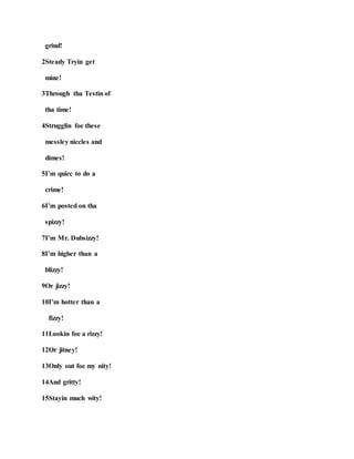 grind!
2Steady Tryin get
mine!
3Through tha Testin of
tha time!
4Strugglin foe these
messley niccles and
dimes!
5I’m quicc to do a
crime!
6I’m posted on tha
spizzy!
7I’m Mr. Dubsizzy!
8I’m higher than a
blizzy!
9Or jizzy!
10I’m hotter than a
fizzy!
11Lookin foe a rizzy!
12Or jitney!
13Only out foe my nity!
14And gritty!
15Stayin much wity!
 