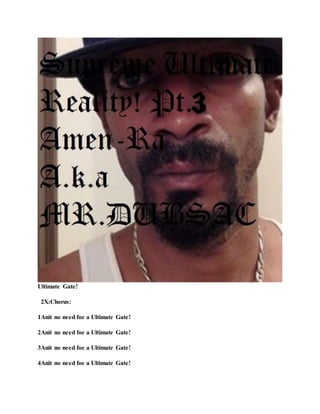 Ultimate Gate!
2X:Chorus:
1Anit no need foe a Ultimate Gate!
2Anit no need foe a Ultimate Gate!
3Anit no need foe a Ultimate Gate!
4Anit no need foe a Ultimate Gate!
 