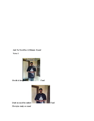 Anit No NeedFoe A Ultimate Exam!
Verse 1
1So dis is how I’am!
2Anit no need foe unhow I’am!
3To tryin study or cram!
 
