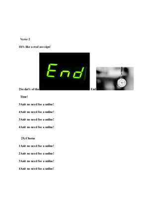 Verse 2
1It’s like a real ass sign!
2So dat’s of tha End
Time!
3Anit no need foe a unline!
4Anit no need foe a unline!
3Anit no need foe a unline!
4Anit no need foe a unline!
2X:Chorus
1Anit no need foe a unline!
2Anit no need foe a unline!
3Anit no need foe a unline!
4Anit no need foe a unline!
 