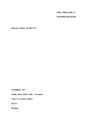 Zodiac Killa,Gemini X,
Muzadalifa,Zalifa,Kalifa
Supreme Ultimate Reality! Pt.3
1Chaliphate! Pt.3
2Trully What GOD’S Will… Meanted!
3Anit No NeedFoe Unline!
4Eon’s!
5Explain!
 