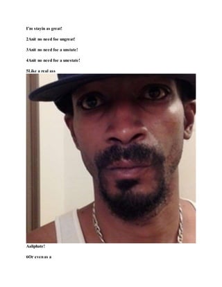 I’m stayin as great!
2Anit no need foe ungreat!
3Anit no need foe a unstate!
4Anit no need foe a unestate!
5Like a real ass
Aaliphate!
6Or evenas a
 