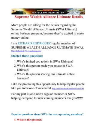 Supreme Wealth Alliance Ultimate Details

More people are asking for the details regarding the
Supreme Wealth Alliance Ultimate (SWA Ultimate)
online business program, because they’re excited to make
money online.
I am RICHARD RODRIGUEZ regular member of
SUPREME WEALTH ALLIANCE ULTIMATE (SWA).
http://drahcirrod5785.swaultimate.com/

Started these questions:
   1. Who’s invited you to join in SWA Ultimate?
   2. Who’s this person made you amaze in SWA
      Ultimate?
   3. Who’s this person sharing this ultimate online
      business?
Like me promoting this opportunity to help regular people
like you to be one of successful. http://www.facebook.com/drahcirrod5785
For my part as one active regular member or SWA
helping everyone for new coming members like you!!!!!!




Popular questions about SWA for new upcoming members?
   1. What is the product?
 