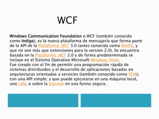 WCF Windows CommunicationFoundation o WCF (también conocido como Indigo), es la nueva plataforma de mensajería que forma parte de la API de la Plataforma .NET 3.0 (antes conocida como WinFX, y que no son más que extensiones para la version 2.0). Se encuentra basada en la Plataforma .NET 2.0 y de forma predeterminada se incluye en el Sistema Operativo Microsoft Windows Vista. Fue creado con el fin de permitir una programación rápida de sistemas distribuidos y el desarrollo de aplicaciones basadas en arquitecturas orientadas a servicios (también conocido como SOA), con una API simple; y que puede ejecutarse en una máquina local, una LAN, o sobre la Internet en una forma segura. 
