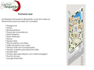 Pavimento Lazer No Residencial Supremo Boqueirão você tem todas as ferramentas para seu lazer ser completo.  * Playground * Fitness * Brinquedoteca * Praça de conveniência * Deck Solarium * Deck Molhado * Sauna * Espaço Kids * Piscina Adulto com Raia * Salão de festas com copa * Terraço Grill com Churrasqueira * Terraço coberto para Recanto Mãe * Estúdio Teen * Terraço Spa descoberto com hidromassagem * Ducha circular * Lounge Snack Bar 