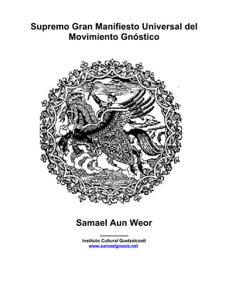 Supremo Gran Manifiesto Universal del
       Movimiento Gnóstico




          Samael Aun Weor
                    -------------------
           Instituto Cultural Quetzalcoatl
              www.samaelgnosis.net
 