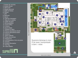 1. Acesso de veículos                      17                   18
2. Acesso Social                     CAMPANHA                                  19

3. Hall social                                            20
4. Espaço gourmet                                                              21
5. Salão de festas                              16
6. Fitness                                                5
7. SPA                                         4
8. Repouso                                                                      6
9. Sauna                                                                                      7              11
                                                     3
10. Sala de massagem                                                                 8
11. Raia 25 m coberta                    2
12. Salão de jogos                                                                       9         10
                                               15
13. Brinquedoteca                                          14
14. Home Office                                                           13                  12
15. Cinema
16. Apoio festas
                                                     22              23
17. Espelho D´água                       1
18. Piscina descoberta infantil
19. Piscina descoberta adulto
20. Solarium
21. Deck molhado                                                                         24
22. Praça dos aromas
23. Playground                                                                 28                       25
24. Churrasqueira e forno de pizza   Supremo Ipiranga é viver.
25. Gazebo
26. Quadra Recreativa
                                     É ter lazer, tranquilidade                     26
27. Pet Play                         e bem – estar.
28. Casa Zelador
                                                                                               27
 
