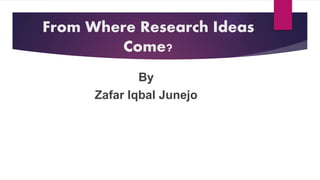 From Where Research Ideas
Come?
By
Zafar Iqbal Junejo
 