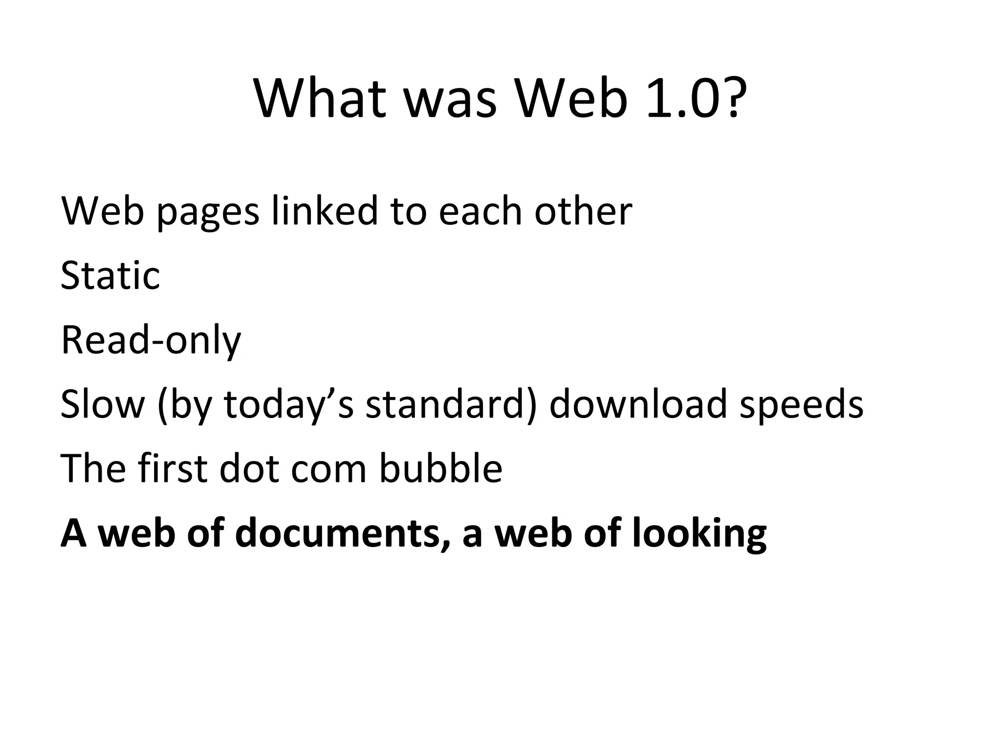 What was Web 1.0?
Web pages linked to each other
Static
Read-only
Slow (by today’s standard) download speeds
The first dot com bubble
A web of documents, a web of looking
 