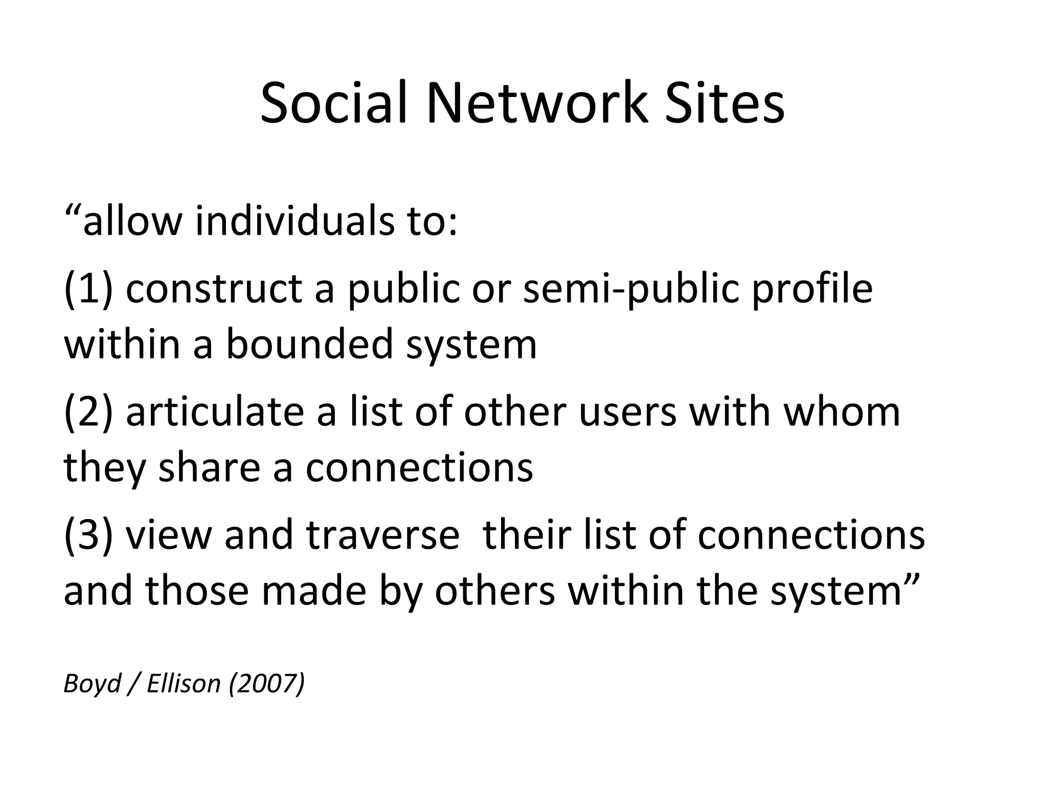 Social Network Sites
“allow individuals to:
(1) construct a public or semi-public profile
within a bounded system
(2) articulate a list of other users with whom
they share a connections
(3) view and traverse their list of connections
and those made by others within the system”
Boyd / Ellison (2007)
 