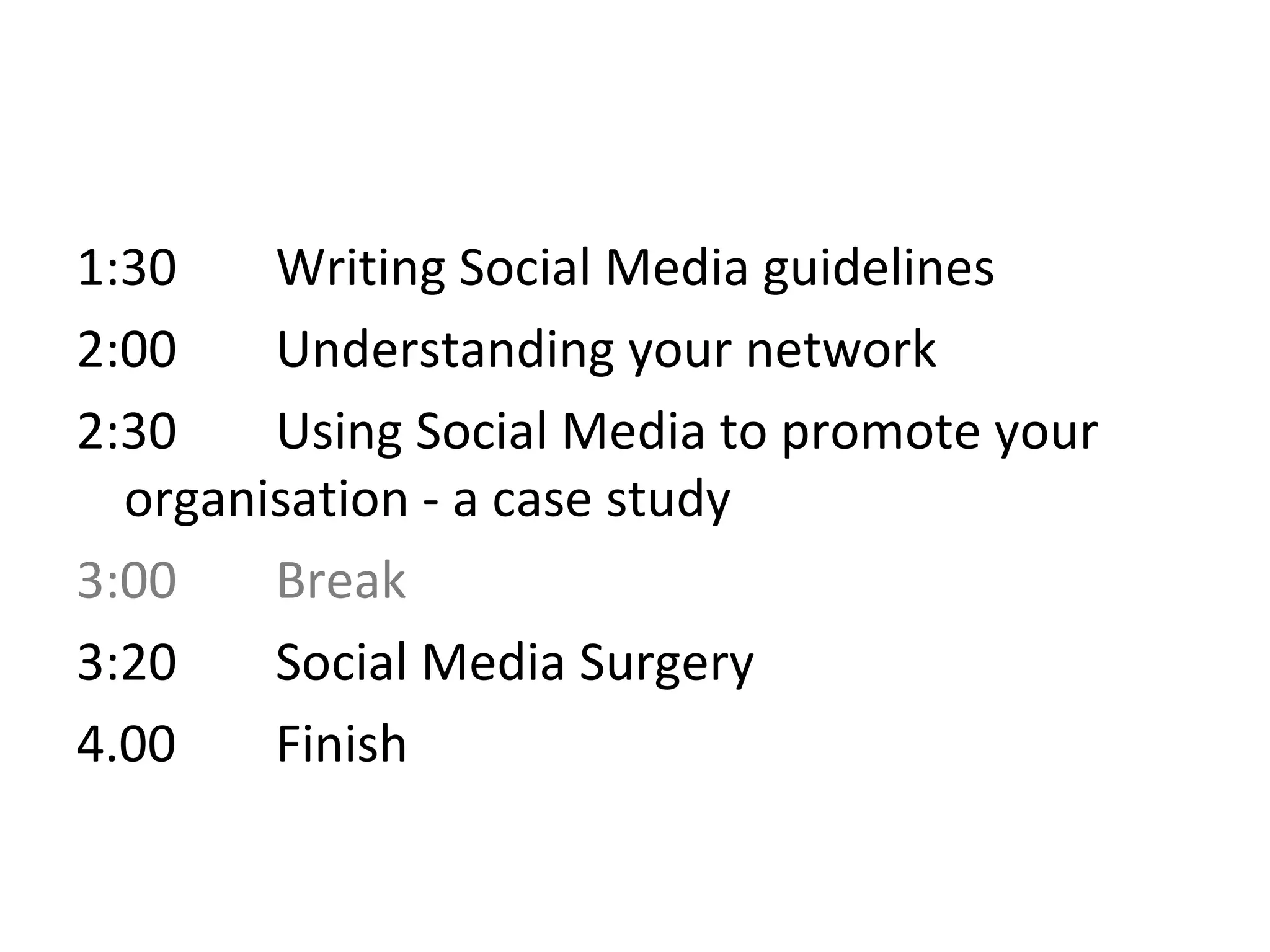 1:30    Writing Social Media guidelines
2:00    Understanding your network
2:30    Using Social Media to promote your
  organisation - a case study
3:00    Break
3:20    Social Media Surgery
4.00    Finish
 