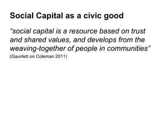 Social Capital as a civic good
“social capital is a resource based on trust
and shared values, and develops from the
weaving-together of people in communities”
(Gaunlett on Coleman 2011)
 