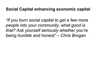 Social Capital enhancing economic capital

“If you burn social capital to get a few more
people into your community, what good is
that? Ask yourself seriously whether you’re
being humble and honest” – Chris Brogan
 