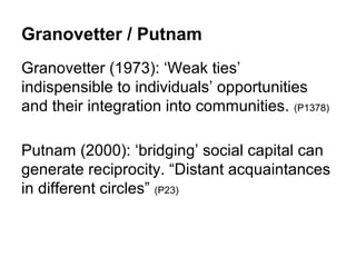Granovetter / Putnam
Granovetter (1973): ‘Weak ties’
indispensible to individuals’ opportunities
and their integration into communities. (P1378)

Putnam (2000): ‘bridging’ social capital can
generate reciprocity. “Distant acquaintances
in different circles” (P23)
 