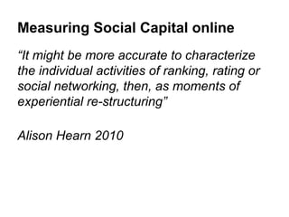 Measuring Social Capital online
“It might be more accurate to characterize
the individual activities of ranking, rating or
social networking, then, as moments of
experiential re-structuring”

Alison Hearn 2010
 