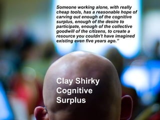 Someone working alone, with really
cheap tools, has a reasonable hope of
carving out enough of the cognitive
surplus, enough of the desire to
participate, enough of the collective
goodwill of the citizens, to create a
resource you couldn't have imagined
existing even five years ago.”




Clay Shirky
Cognitive
Surplus
 