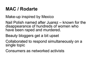 MAC / Rodarte
Make-up inspired by Mexico
Nail Polish named after Juarez – known for the
disappearance of hundreds of women who
have been raped and murdered.
Beauty bloggers get a bit upset
Collaborated to respond simultaneously on a
single topic
Consumers as networked activists
 