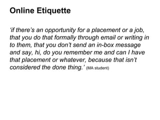 Online Etiquette

‘if there’s an opportunity for a placement or a job,
that you do that formally through email or writing in
to them, that you don’t send an in-box message
and say, hi, do you remember me and can I have
that placement or whatever, because that isn’t
considered the done thing.’ (MA student)
 