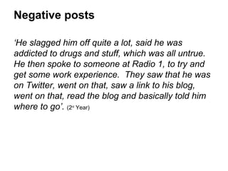 Negative posts

‘He slagged him off quite a lot, said he was
addicted to drugs and stuff, which was all untrue.
He then spoke to someone at Radio 1, to try and
get some work experience. They saw that he was
on Twitter, went on that, saw a link to his blog,
went on that, read the blog and basically told him
where to go’. (2 Year)
              nd
 
