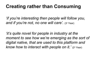 Creating rather than Consuming

‘if you’re interesting then people will follow you,
and if you’re not, no one will care’. (3 Year)
                                       rd




‘it’s quite novel for people in industry at the
moment to see how we’re emerging as the sort of
digital native, that are used to this platform and
know how to interact with people on it.’ (2 Year)
                                            nd
 