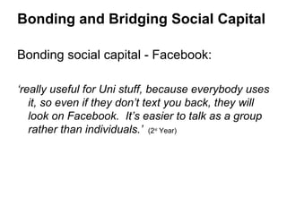 Bonding and Bridging Social Capital

Bonding social capital - Facebook:

‘really useful for Uni stuff, because everybody uses
   it, so even if they don’t text you back, they will
   look on Facebook. It’s easier to talk as a group
   rather than individuals.’ (2 Year)
                            nd
 