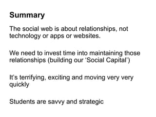 Summary
The social web is about relationships, not
technology or apps or websites.

We need to invest time into maintaining those
relationships (building our ‘Social Capital’)

It’s terrifying, exciting and moving very very
quickly

Students are savvy and strategic
 