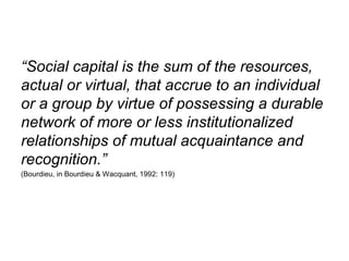 “Social capital is the sum of the resources,
actual or virtual, that accrue to an individual
or a group by virtue of possessing a durable
network of more or less institutionalized
relationships of mutual acquaintance and
recognition.”
(Bourdieu, in Bourdieu & Wacquant, 1992: 119)
 