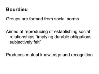 Bourdieu
Groups are formed from social norms

Aimed at reproducing or establishing social
  relationships “implying durable obligations
  subjectively felt”

Produces mutual knowledge and recognition
 