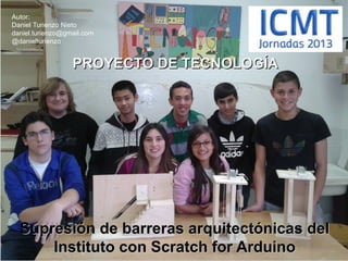 Autor:
Daniel Turienzo Nieto
daniel.turienzo@gmail.com
@danielturienzo

PROYECTO DE TECNOLOGÍA

Supresión de barreras arquitectónicas del
Instituto con Scratch for Arduino

 
