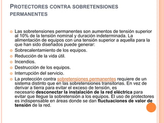 PROTECTORES CONTRA SOBRETENSIONES
PERMANENTES


   Las sobretensiones permanentes son aumentos de tensión superior
    al 10% de la tensión nominal y duración indeterminada. La
    alimentación de equipos con una tensión superior a aquella para la
    que han sido diseñados puede generar:
   Sobrecalentamiento de los equipos.
   Reducción de la vida útil.
   Incendios.
   Destrucción de los equipos.
   Interrupción del servicio.
   La protección contra sobretensiones permanentes requiere de un
    sistema distinto que en las sobretensiones transitorias. En vez de
    derivar a tierra para evitar el exceso de tensión, es
    necesario desconectar la instalación de la red eléctrica para
    evitar que llegue la sobretensión a los equipos. El uso de protectores
    es indispensable en áreas donde se dan fluctuaciones de valor de
    tensión de la red.
 
