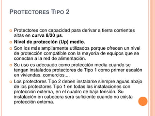 PROTECTORES TIPO 2

   Protectores con capacidad para derivar a tierra corrientes
    altas en curva 8/20 μs.
   Nivel de protección (Up) medio.
   Son los más ampliamente utilizados porque ofrecen un nivel
    de protección compatible con la mayoría de equipos que se
    conectan a la red de alimentación.
   Su uso es adecuado como protección media cuando se
    tengan instalados protectores de Tipo 1 como primer escalón
    en viviendas, comercios,...
   Los protectores Tipo 2 deben instalarse siempre aguas abajo
    de los protectores Tipo 1 en todas las instalaciones con
    protección externa, en el cuadro de baja tensión. Su
    instalación en cabecera será suficiente cuando no exista
    protección externa.
 