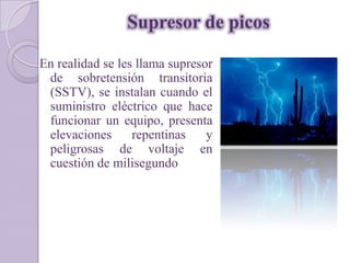 Supresor de picos

En realidad se les llama supresor
 de sobretensión transitoria
 (SSTV), se instalan cuando el
 suministro eléctrico que hace
 funcionar un equipo, presenta
 elevaciones      repentinas    y
 peligrosas de voltaje en
 cuestión de milisegundo
 