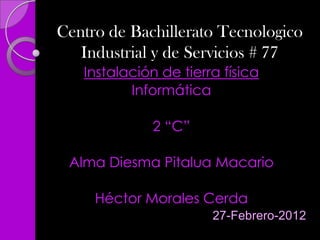 Centro de Bachillerato Tecnologico
   Industrial y de Servicios # 77
   Instalación de tierra física
          Informática

              2 “C”

 Alma Diesma Pitalua Macario

     Héctor Morales Cerda
                       27-Febrero-2012
 