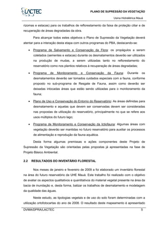 PLANO DE SUPRESSÃO DA VEGETAÇÃO
Usina Hidrelétrica Mauá
DVMA/DPRA/LACTEC 5
rizomas e estacas) para os trabalhos de reflorestamento da faixa de proteção ciliar e de
recuperação de áreas degradadas da obra.
Para alcançar todos estes objetivos o Plano de Supressão da Vegetação deverá
atentar para a interação desta etapa com outros programas do PBA, destacando-se:
• Programa de Salvamento e Conservação da Flora: os propágulos a serem
coletados (sementes e estacas) durante os desmatamentos deverão ser utilizados
na produção de mudas, a serem utilizadas tanto no reflorestamento do
reservatório como nos plantios relativos à recuperação de áreas degradadas;
• Programa de Monitoramento e Conservação da Fauna: Durante os
desmatamentos deverão ser tomados cuidados especiais com a fauna, conforme
proposto no sub-programa de Resgate de Fauna, assim como deverão ser
deixadas intocadas áreas que estão sendo utilizadas para o monitoramento da
fauna;
• Plano de Uso e Conservação do Entorno do Reservatório: As áreas definidas para
desmatamento e aquelas que devem ser conservadas devem ser consideradas
nas propostas de utilização do reservatório, principalmente no que se refere aos
usos múltiplos do futuro lago;
• Programa de Monitoramento e Conservação da Ictiofauna: Algumas áreas com
vegetação deverão ser mantidas no futuro reservatório para auxiliar os processos
de alimentação e reprodução da fauna aquática.
Desta forma algumas premissas e ações componentes deste Projeto de
Supressão da Vegetação são orientadas pelas propostas já apresentadas na fase de
Projeto Básico Ambiental.
2.2 RESULTADOS DO INVENTÁRIO FLORESTAL
Nos meses de janeiro e fevereiro de 2009 a foi elaborado um inventário florestal
na área do futuro reservatório da UHE Mauá. Este trabalho foi realizado com o objetivo
de avaliar os aspectos qualitativos e quantitativos do material vegetal presente na área da
bacia de inundação e, desta forma, balizar os trabalhos de desmatamento e modelagem
da qualidade das águas.
Neste estudo, as tipologias vegetais e de uso do solo foram determinadas com a
utilização ortofotocartas do ano de 2008. O resultado deste mapeamento é apresentado
 