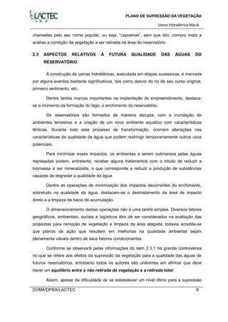 PLANO DE SUPRESSÃO DA VEGETAÇÃO
Usina Hidrelétrica Mauá
DVMA/DPRA/LACTEC 8
chamadas pelo seu nome popular, ou seja, “capoeiras”, sem que isto, compro meta a
análise a condição da vegetação a ser retirada na área do reservatório.
2.3 ASPECTOS RELATIVOS À FUTURA QUALIDADE DAS ÁGUAS DO
RESERVATÓRIO
A construção de usinas hidrelétricas, executada em etapas sucessivas, é marcada
por alguns eventos bastante significativos, tais como desvio do rio de seu curso original,
primeiro vertimento, etc.
Dentre tantos marcos importantes na implantação do empreendimento, destaca-
se o momento da formação do lago, o enchimento do reservatório.
Os reservatórios são formados de maneira abrupta, com a inundação de
ambientes terrestres e a criação de um novo ambiente aquático com características
lênticas. Durante todo este processo de transformação, ocorrem alterações nas
características da qualidade da água que podem restringir temporariamente outros usos
potenciais.
Para minimizar esses impactos, os ambientes a serem submersos pelas águas
represadas podem, entretanto, receber alguns tratamentos com o intuito de reduzir a
biomassa a ser mineralizada, o que corresponde a reduzir a produção de substâncias
capazes de degradar a qualidade da água.
Dentre as operações de minimização dos impactos decorrentes do enchimento,
sobretudo na qualidade da água, destacam-se o desmatamento da área de impacto
direto e a limpeza da bacia de acumulação.
O dimensionamento destas operações não é uma tarefa simples. Diversos fatores
geográficos, ambientais, sociais e logísticos têm de ser considerados na avaliação das
propostas para remoção da vegetação e limpeza da área alagada, todavia acredita-se
que planos de ação que resultem em melhorias na qualidade ambiental sejam
plenamente viáveis dentro de seus fatores condicionantes.
Conforme se observará pelas informações do item 2.3.1 há grande controvérsia
no que se refere aos efeitos da supressão da vegetação para a qualidade das águas de
futuros reservatórios, entretanto todos os autores são unânimes em afirmar que deve
haver um equilíbrio entre a não retirada da vegetação e a retirada total.
Assim, apesar da dificuldade de se estabelecer um nível ótimo para a supressão
 