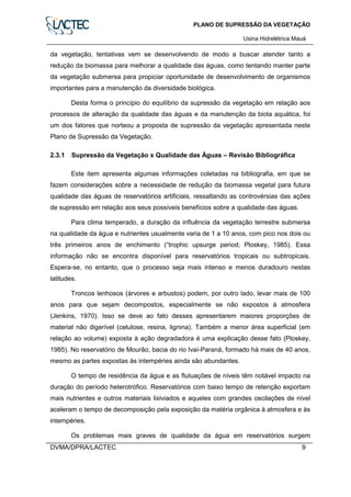 PLANO DE SUPRESSÃO DA VEGETAÇÃO
Usina Hidrelétrica Mauá
DVMA/DPRA/LACTEC 9
da vegetação, tentativas vem se desenvolvendo de modo a buscar atender tanto a
redução da biomassa para melhorar a qualidade das águas, como tentando manter parte
da vegetação submersa para propiciar oportunidade de desenvolvimento de organismos
importantes para a manutenção da diversidade biológica.
Desta forma o princípio do equilíbrio da supressão da vegetação em relação aos
processos de alteração da qualidade das águas e da manutenção da biota aquática, foi
um dos fatores que norteou a proposta de supressão da vegetação apresentada neste
Plano de Supressão da Vegetação.
2.3.1 Supressão da Vegetação x Qualidade das Águas – Revisão Bibliográfica
Este item apresenta algumas informações coletadas na bibliografia, em que se
fazem considerações sobre a necessidade de redução da biomassa vegetal para futura
qualidade das águas de reservatórios artificiais, ressaltando as controvérsias das ações
de supressão em relação aos seus possíveis benefícios sobre a qualidade das águas.
Para clima temperado, a duração da influência da vegetação terrestre submersa
na qualidade da água e nutrientes usualmente varia de 1 a 10 anos, com pico nos dois ou
três primeiros anos de enchimento (“trophic upsurge period; Ploskey, 1985). Essa
informação não se encontra disponível para reservatórios tropicais ou subtropicais.
Espera-se, no entanto, que o processo seja mais intenso e menos duradouro nestas
latitudes.
Troncos lenhosos (árvores e arbustos) podem, por outro lado, levar mais de 100
anos para que sejam decompostos, especialmente se não expostos à atmosfera
(Jenkins, 1970). Isso se deve ao fato desses apresentarem maiores proporções de
material não digerível (celulose, resina, lignina). Também a menor área superficial (em
relação ao volume) exposta à ação degradadora é uma explicação desse fato (Ploskey,
1985). No reservatório de Mourão, bacia do rio Ivaí-Paraná, formado há mais de 40 anos,
mesmo as partes expostas às intempéries ainda são abundantes.
O tempo de residência da água e as flutuações de níveis têm notável impacto na
duração do período heterotrófico. Reservatórios com baixo tempo de retenção exportam
mais nutrientes e outros materiais lixiviados e aqueles com grandes oscilações de nível
aceleram o tempo de decomposição pela exposição da matéria orgânica à atmosfera e às
intempéries.
Os problemas mais graves de qualidade da água em reservatórios surgem
 