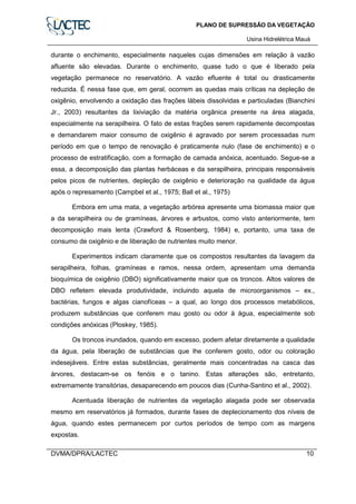 PLANO DE SUPRESSÃO DA VEGETAÇÃO
Usina Hidrelétrica Mauá
DVMA/DPRA/LACTEC 10
durante o enchimento, especialmente naqueles cujas dimensões em relação à vazão
afluente são elevadas. Durante o enchimento, quase tudo o que é liberado pela
vegetação permanece no reservatório. A vazão efluente é total ou drasticamente
reduzida. É nessa fase que, em geral, ocorrem as quedas mais críticas na depleção de
oxigênio, envolvendo a oxidação das frações lábeis dissolvidas e particuladas (Bianchini
Jr., 2003) resultantes da lixiviação da matéria orgânica presente na área alagada,
especialmente na serapilheira. O fato de estas frações serem rapidamente decompostas
e demandarem maior consumo de oxigênio é agravado por serem processadas num
período em que o tempo de renovação é praticamente nulo (fase de enchimento) e o
processo de estratificação, com a formação de camada anóxica, acentuado. Segue-se a
essa, a decomposição das plantas herbáceas e da serapilheira, principais responsáveis
pelos picos de nutrientes, depleção de oxigênio e deterioração na qualidade da água
após o represamento (Campbel et al., 1975; Ball et al., 1975)
Embora em uma mata, a vegetação arbórea apresente uma biomassa maior que
a da serapilheira ou de gramíneas, árvores e arbustos, como visto anteriormente, tem
decomposição mais lenta (Crawford & Rosenberg, 1984) e, portanto, uma taxa de
consumo de oxigênio e de liberação de nutrientes muito menor.
Experimentos indicam claramente que os compostos resultantes da lavagem da
serapilheira, folhas, gramíneas e ramos, nessa ordem, apresentam uma demanda
bioquímica de oxigênio (DBO) significativamente maior que os troncos. Altos valores de
DBO refletem elevada produtividade, incluindo aquela de microorganismos – ex.,
bactérias, fungos e algas cianofíceas – a qual, ao longo dos processos metabólicos,
produzem substâncias que conferem mau gosto ou odor à água, especialmente sob
condições anóxicas (Ploskey, 1985).
Os troncos inundados, quando em excesso, podem afetar diretamente a qualidade
da água, pela liberação de substâncias que lhe conferem gosto, odor ou coloração
indesejáveis. Entre estas substâncias, geralmente mais concentradas na casca das
árvores, destacam-se os fenóis e o tanino. Estas alterações são, entretanto,
extremamente transitórias, desaparecendo em poucos dias (Cunha-Santino et al., 2002).
Acentuada liberação de nutrientes da vegetação alagada pode ser observada
mesmo em reservatórios já formados, durante fases de deplecionamento dos níveis de
água, quando estes permanecem por curtos períodos de tempo com as margens
expostas.
 