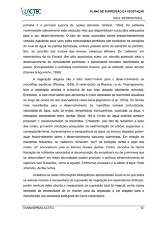 PLANO DE SUPRESSÃO DA VEGETAÇÃO
Usina Hidrelétrica Mauá
DVMA/DPRA/LACTEC 12
primária é o principal suporte da cadeia alimentar (Wetzel, 1964). Os paliteiros
incrementam notavelmente esta produção visto que disponibilizam substratos adequados
para o seu desenvolvimento. O fato de estes substratos serem predominantemente
verticais possibilita seus usos pelas comunidades perifíticas sob condições de variações
do nível da água. As plantas herbáceas, embora possam servir de substrato ao perifíton,
têm, ao contrário dos troncos das árvores, presença efêmera. Os “paliteiros” em
reservatórios do rio Paraná têm sido associados como um elevado potencial para o
desenvolvimento de comunidades perifiticas, e sustentando elevadas quantidades de
peixes, principalmente o curimbatá Prochilodus lineatus, que se alimenta desse recurso
(Gomes & Agostinho, 1996).
A vegetação alagada não é fator determinante para o desenvolvimento de
macrófitas aquáticas (Ploskey, 1985). O reservatório de Rosana, no rio Paranapanema,
teve a vegetação arbórea e arbustiva de sua área alagada totalmente removida.
Entretanto, é este reservatório que apresenta a maior densidade de macrófitas aquáticas
ao longo da cadeia de oito reservatórios nesta bacia (Agostinho et al., 2003). Os fatores
mais importantes para o desenvolvimento de macrófitas incluem profundidade,
velocidade da água, ação de ondas, temperatura, transparência, qualidade da água, e
interações competitivas entre plantas (Boyd, 1971). Níveis de água estáveis também
propiciam o desenvolvimento de macrófitas. Entretanto, pelo fato de reduzirem a ação
das ondas, proverem condições adequadas de sedimentação de sólidos suspensos e,
conseqüentemente, incrementarem a transparência da água, os troncos alagados podem
atuar favoravelmente sobre o desenvolvimento daquelas submersas. Em relação às
macrófitas flutuantes, os “paliteiros” fornecem, além da proteção contra a ação das
ondas, um ancoradouro para os bancos dessas plantas. Porém, períodos de rápida
liberação de nutrientes associados à decomposição da serapilheira ou de gramíneas que
se desenvolvem em áreas desmatadas podem propiciar o profícuo desenvolvimento de
espécies livre flutuantes, como o aguapé Eichhornia crassipes e a alface d’água Pistia
stratiotes, dentre outras.
Avaliando-se estas informações bibliográficas apresentadas observa-se que todos
os autores indicam a necessidade de supressão da vegetação em reservatórios artificiais,
porém nenhum deles aborda a necessidade de supressão total da vegetal, sendo claros
exemplos da necessidade de se manter para da vegetação a ser alagada para a
manutenção dos processos biológicos do futuro reservatório.
 
