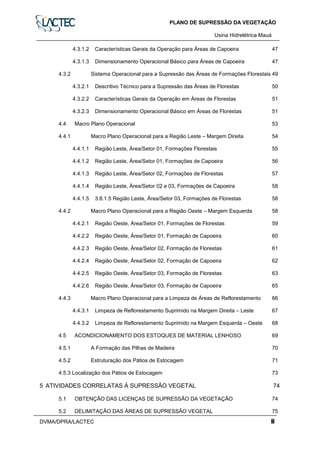 PLANO DE SUPRESSÃO DA VEGETAÇÃO
Usina Hidrelétrica Mauáa
DVMA/DPRA/LACTEC ii
4.3.1.2 Características Gerais da Operação para Áreas de Capoeira 47
4.3.1.3 Dimensionamento Operacional Básico para Áreas de Capoeira 47
4.3.2 Sistema Operacional para a Supressão das Áreas de Formações Florestais 49
4.3.2.1 Descritivo Técnico para a Supressão das Áreas de Florestas 50
4.3.2.2 Características Gerais da Operação em Áreas de Florestas 51
4.3.2.3 Dimensionamento Operacional Básico em Áreas de Florestas 51
4.4 Macro Plano Operacional 53
4.4.1 Macro Plano Operacional para a Região Leste – Margem Direita 54
4.4.1.1 Região Leste, Área/Setor 01, Formações Florestais 55
4.4.1.2 Região Leste, Área/Setor 01, Formações de Capoeira 56
4.4.1.3 Região Leste, Área/Setor 02, Formações de Florestas 57
4.4.1.4 Região Leste, Área/Setor 02 e 03, Formações de Capoeira 58
4.4.1.5 3.8.1.5 Região Leste, Área/Setor 03, Formações de Florestas 58
4.4.2 Macro Plano Operacional para a Região Oeste – Margem Esquerda 58
4.4.2.1 Região Oeste, Área/Setor 01, Formações de Florestas 59
4.4.2.2 Região Oeste, Área/Setor 01, Formação de Capoeira 60
4.4.2.3 Região Oeste, Área/Setor 02, Formação de Florestas 61
4.4.2.4 Região Oeste, Área/Setor 02, Formação de Capoeira 62
4.4.2.5 Região Oeste, Área/Setor 03, Formação de Florestas 63
4.4.2.6 Região Oeste, Área/Setor 03, Formação de Capoeira 65
4.4.3 Macro Plano Operacional para a Limpeza de Áreas de Reflorestamento 66
4.4.3.1 Limpeza de Reflorestamento Suprimido na Margem Direita – Leste 67
4.4.3.2 Limpeza de Reflorestamento Suprimido na Margem Esquerda – Oeste 68
4.5 ACONDICIONAMENTO DOS ESTOQUES DE MATERIAL LENHOSO 69
4.5.1 A Formação das Pilhas de Madeira 70
4.5.2 Estruturação dos Pátios de Estocagem 71
4.5.3 Localização dos Pátios de Estocagem 73
5 ATIVIDADES CORRELATAS À SUPRESSÃO VEGETAL 74
5.1 OBTENÇÃO DAS LICENÇAS DE SUPRESSÃO DA VEGETAÇÃO 74
5.2 DELIMITAÇÃO DAS ÁREAS DE SUPRESSÃO VEGETAL 75
 