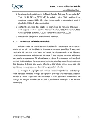 PLANO DE SUPRESSÃO DA VEGETAÇÃO
Usina Hidrelétrica Mauá
DVMA/DPRA/LACTEC 14
f) levantamentos limnológicos do rio Tibagi (Estação Telêmaco Borba; código IAP:
TI-04: 24º 21’ 34’’ S e 50º 35’ 42’’ O), período: 1996 a 2006; considerando as
seguintes variáveis: DBO, OD, ODsat (concentração de saturação do oxigênio
dissolvido), N total, P total e temperatura;
g) coeficientes cinéticos das reações de degradação da fitomassa (dissolução e
oxidação) sob condições aeróbias (Bianchini Jr. et al., 1998; Antonio et al., 1999;
Cunha-Santino & Bianchini Jr., 2002) e anaeróbias (Bitar et al., 2002);
h) mês de início da operação de enchimento: novembro.
2.3.2.1 Incorporação da Vegetação inundada
A incorporação da vegetação a ser inundada foi representada na modelagem
através de um valor de densidade de fitomassa rapidamente degradável. O valor desta
densidade foi calculado com base no cenário de desmatamento e da biomassa
remanescente em cada tipologia a ser inundada. A cada intervalo de tempo a biomassa
incorporada ao reservatório foi calculada em função da área inundada no intervalo de
tempo e da densidade da fitomassa rapidamente degradável correspondente à esta área.
Esta biomassa é dividida pelo volume afluente no intervalo de tempo, sendo este valor
considerado como concentração de matéria orgânica lábil afluente.
As tipologias de vegetação, bem como as áreas correspondentes a cada tipologia
foram adotados com base no Mapa de Vegetação e Uso do Solo elaborados para estes
estudos. A Tabela 3 apresenta estes resultados de forma percentual, discriminados por
tipologia em relação às áreas que ocupam – passíveis de inundação – por setor do
reservatório.
 