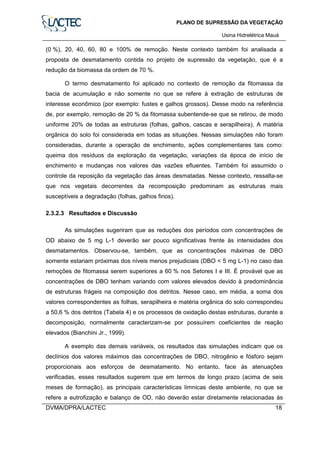 PLANO DE SUPRESSÃO DA VEGETAÇÃO
Usina Hidrelétrica Mauá
DVMA/DPRA/LACTEC 18
(0 %), 20, 40, 60, 80 e 100% de remoção. Neste contexto também foi analisada a
proposta de desmatamento contida no projeto de supressão da vegetação, que é a
redução da biomassa da ordem de 70 %.
O termo desmatamento foi aplicado no contexto de remoção da fitomassa da
bacia de acumulação e não somente no que se refere à extração de estruturas de
interesse econômico (por exemplo: fustes e galhos grossos). Desse modo na referência
de, por exemplo, remoção de 20 % da fitomassa subentende-se que se retirou, de modo
uniforme 20% de todas as estruturas (folhas, galhos, cascas e serapilheira). A matéria
orgânica do solo foi considerada em todas as situações. Nessas simulações não foram
consideradas, durante a operação de enchimento, ações complementares tais como:
queima dos resíduos da exploração da vegetação, variações da época de início de
enchimento e mudanças nos valores das vazões efluentes. Também foi assumido o
controle da reposição da vegetação das áreas desmatadas. Nesse contexto, ressalta-se
que nos vegetais decorrentes da recomposição predominam as estruturas mais
susceptíveis a degradação (folhas, galhos finos).
2.3.2.3 Resultados e Discussão
As simulações sugeriram que as reduções dos períodos com concentrações de
OD abaixo de 5 mg L-1 deverão ser pouco significativas frente às intensidades dos
desmatamentos. Observou-se, também, que as concentrações máximas de DBO
somente estariam próximas dos níveis menos prejudiciais (DBO < 5 mg L-1) no caso das
remoções de fitomassa serem superiores a 60 % nos Setores I e III. É provável que as
concentrações de DBO tenham variando com valores elevados devido à predominância
de estruturas frágeis na composição dos detritos. Nesse caso, em média, a soma dos
valores correspondentes as folhas, serapilheira e matéria orgânica do solo correspondeu
a 50,6 % dos detritos (Tabela 4) e os processos de oxidação destas estruturas, durante a
decomposição, normalmente caracterizam-se por possuírem coeficientes de reação
elevados (Bianchini Jr., 1999).
A exemplo das demais variáveis, os resultados das simulações indicam que os
declínios dos valores máximos das concentrações de DBO, nitrogênio e fósforo sejam
proporcionais aos esforços de desmatamento. No entanto, face às atenuações
verificadas, esses resultados sugerem que em termos de longo prazo (acima de seis
meses de formação), as principais características límnicas deste ambiente, no que se
refere a eutrofização e balanço de OD, não deverão estar diretamente relacionadas às
 
