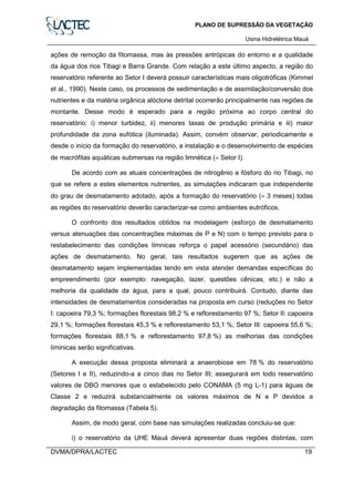 PLANO DE SUPRESSÃO DA VEGETAÇÃO
Usina Hidrelétrica Mauá
DVMA/DPRA/LACTEC 19
ações de remoção da fitomassa, mas às pressões antrópicas do entorno e a qualidade
da água dos rios Tibagi e Barra Grande. Com relação a este último aspecto, a região do
reservatório referente ao Setor I deverá possuir características mais oligotróficas (Kimmel
et al., 1990). Neste caso, os processos de sedimentação e de assimilação/conversão dos
nutrientes e da matéria orgânica alóctone detrital ocorrerão principalmente nas regiões de
montante. Desse modo é esperado para a região próxima ao corpo central do
reservatório: i) menor turbidez, ii) menores taxas de produção primária e iii) maior
profundidade da zona eufótica (iluminada). Assim, convém observar, periodicamente e
desde o início da formação do reservatório, a instalação e o desenvolvimento de espécies
de macrófitas aquáticas submersas na região limnética (≈ Setor I).
De acordo com as atuais concentrações de nitrogênio e fósforo do rio Tibagi, no
que se refere a estes elementos nutrientes, as simulações indicaram que independente
do grau de desmatamento adotado, após a formação do reservatório (≈ 3 meses) todas
as regiões do reservatório deverão caracterizar-se como ambientes eutróficos.
O confronto dos resultados obtidos na modelagem (esforço de desmatamento
versus atenuações das concentrações máximas de P e N) com o tempo previsto para o
restabelecimento das condições límnicas reforça o papel acessório (secundário) das
ações de desmatamento. No geral, tais resultados sugerem que as ações de
desmatamento sejam implementadas tendo em vista atender demandas específicas do
empreendimento (por exemplo: navegação, lazer, questões cênicas, etc.) e não a
melhoria da qualidade da água, para a qual, pouco contribuirá. Contudo, diante das
intensidades de desmatamentos consideradas na proposta em curso (reduções no Setor
I: capoeira 79,3 %; formações florestais 98,2 % e reflorestamento 97 %; Setor II: capoeira
29,1 %; formações florestais 45,3 % e reflorestamento 53,1 %; Setor III: capoeira 55,6 %;
formações florestais 88,1 % e reflorestamento 97,8 %) as melhorias das condições
líminicas serão significativas.
A execução dessa proposta eliminará a anaerobiose em 78 % do reservatório
(Setores I e II), reduzindo-a a cinco dias no Setor III; assegurará em todo reservatório
valores de DBO menores que o estabelecido pelo CONAMA (5 mg L-1) para águas de
Classe 2 e reduzirá substancialmente os valores máximos de N e P devidos a
degradação da fitomassa (Tabela 5).
Assim, de modo geral, com base nas simulações realizadas concluiu-se que:
i) o reservatório da UHE Mauá deverá apresentar duas regiões distintas, com
 