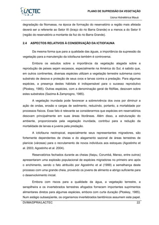PLANO DE SUPRESSÃO DA VEGETAÇÃO
Usina Hidrelétrica Mauá
DVMA/DPRA/LACTEC 22
degradação da fitomassa, na época de formação do reservatório a região mais afetada
deverá ser a referente ao Setor III (braço do rio Barra Grande) e a menos a do Setor II
(região do reservatório a montante da foz do rio Barra Grande).
2.4 ASPECTOS RELATIVOS À CONSERVAÇÃO DA ICTIOFAUNA
Da mesma forma que para a qualidade das águas, a importância da supressão da
vegetação para a manutenção da ictiofauna também é controversa.
Embora os estudos sobre a importância da vegetação alagada sobre a
reprodução de peixes sejam escassos, especialmente na América do Sul, é sabido que,
em outros continentes, diversas espécies utilizam a vegetação terrestre submersa como
substrato de desova e proteção de seus ovos e larvas contra a predação. Para algumas
espécies, a presença destes hábitats é indispensável para o sucesso reprodutivo
(Ploskey, 1985). Outras espécies, com a denominação geral de fitófilas, desovam sobre
estes substratos (Sazima & Zamprogno, 1985).
A vegetação inundada pode favorecer a sobrevivência dos ovos por diminuir a
ação de ondas, erosão e cargas de sedimento, reduzindo, portanto, a mortalidade por
processos físicos. Esse fato é relevante se considerarmos que espécies em reservatórios
desovam principalmente em suas áreas litorâneas. Além disso, a estruturação do
ambiente, proporcionada pela vegetação inundada, contribui para a redução da
mortalidade de larvas e juvenis pela predação.
A ictiofauna neotropical, especialmente seus representantes migradores, são
fortemente dependentes de cheias e do alagamento sazonal de áreas terrestres de
planície (várzeas) para o recrutamento de novos indivíduos aos estoques (Agostinho et
al. 2003; Agostinho et al. 2004).
Reservatórios fechados durante as cheias (Itaipu, Corumbá, Manso, entre outros)
apresentaram uma explosão populacional de espécies migradoras no primeiro ano após
o enchimento, sendo o fato atribuído por Agostinho et al (1999) a semelhança deste
processo com uma grande cheia, provendo os jovens de alimento e abrigo suficiente para
o desenvolvimento inicial.
Embora com riscos para a qualidade da água, a vegetação terrestre, a
serapilheira e os invertebrados terrestres afogados fornecem importantes suprimentos
alimentares diretos para algumas espécies, embora com curta duração (Ploskey, 1985).
Num estágio subseqüente, os organismos invertebrados bentônicos assumem este papel.
 