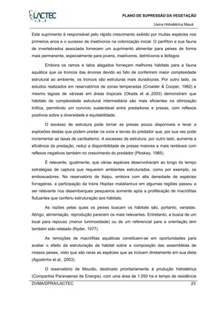 PLANO DE SUPRESSÃO DA VEGETAÇÃO
Usina Hidrelétrica Mauá
DVMA/DPRA/LACTEC 23
Este suprimento é responsável pelo rápido crescimento exibido por muitas espécies nos
primeiros anos e o sucesso de insetívoros na colonização inicial. O perifíton e sua fauna
de invertebrados associada fornecem um suprimento alimentar para peixes de forma
mais permanente, especialmente para jovens, insetívoros, detritívoros e iliófagos
Embora os ramos e talos alagados forneçam melhores hábitats para a fauna
aquática que os troncos das árvores devido ao fato de conferirem maior complexidade
estrutural ao ambiente, os troncos são estruturas mais duradouras. Por outro lado, os
estudos realizados em reservatórios de zonas temperadas (Crowder & Cooper, 1982) e
mesmo lagoas de várzeas em áreas tropicais (Okada et al.,2003) demonstram que
hábitats de complexidade estrutural intermediária são mais eficientes na otimização
trófica, permitindo um convívio sustentável entre predadores e presas, com reflexos
positivos sobre a diversidade e equitabilidade.
O excesso de estrutura pode tornar as presas pouco disponíveis e levar a
explosões destas que podem predar os ovos e larvas do predador que, por sua vez pode
incrementar as taxas de canibalismo. A escassez de estrutura, por outro lado, aumenta a
eficiência da predação, reduz a disponibilidade de presas maiores e mais rentáveis com
reflexos negativos também no crescimento do predador (Ploskey, 1985).
É relevante, igualmente, que várias espécies desenvolveram ao longo do tempo
estratégias de captura que requerem ambientes estruturados, como por exemplo, os
emboscadores. No reservatório de Itaipu, embora com alta densidade de espécies
forrageiras, a participação da traíra Hoplias malabaricus em algumas regiões passou a
ser relevante nos desembarques pesqueiros somente após a proliferação de macrófitas
flutuantes que conferiu estruturação aos hábitats.
As razões pelas quais os peixes buscam os hábitats são, portanto, variadas.
Abrigo, alimentação, reprodução parecem os mais relevantes. Entretanto, a busca de um
local para repouso (menor luminosidade) ou de um referencial para a orientação tem
também sido relatado (Ryder, 1977).
As remoções de macrófitas aquáticas constituem-se em oportunidades para
avaliar o efeito da estruturação de habitat sobre a composição das assembléias de
nossos peixes, visto que são raras as espécies que as incluem diretamente em sua dieta
(Agostinho et al., 2003).
O reservatório de Mourão, destinado prioritariamente à produção hidrelétrica
(Companhia Paranaense de Energia), com uma área de 1.050 ha e tempo de residência
 