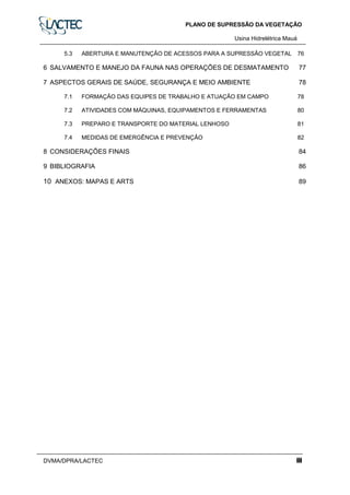 PLANO DE SUPRESSÃO DA VEGETAÇÃO
Usina Hidrelétrica Mauáa
DVMA/DPRA/LACTEC iii
5.3 ABERTURA E MANUTENÇÃO DE ACESSOS PARA A SUPRESSÃO VEGETAL 76
6 SALVAMENTO E MANEJO DA FAUNA NAS OPERAÇÕES DE DESMATAMENTO 77
7 ASPECTOS GERAIS DE SAÚDE, SEGURANÇA E MEIO AMBIENTE 78
7.1 FORMAÇÃO DAS EQUIPES DE TRABALHO E ATUAÇÃO EM CAMPO 78
7.2 ATIVIDADES COM MÁQUINAS, EQUIPAMENTOS E FERRAMENTAS 80
7.3 PREPARO E TRANSPORTE DO MATERIAL LENHOSO 81
7.4 MEDIDAS DE EMERGÊNCIA E PREVENÇÃO 82
8 CONSIDERAÇÕES FINAIS 84
9 BIBLIOGRAFIA 86
10 ANEXOS: MAPAS E ARTS 89
 