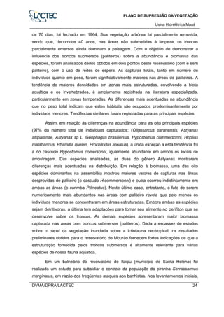 PLANO DE SUPRESSÃO DA VEGETAÇÃO
Usina Hidrelétrica Mauá
DVMA/DPRA/LACTEC 24
de 70 dias, foi fechado em 1964. Sua vegetação arbórea foi parcialmente removida,
sendo que, decorridos 40 anos, nas áreas não submetidas à limpeza, os troncos
parcialmente emersos ainda dominam a paisagem. Com o objetivo de demonstrar a
influência dos troncos submersos (paliteiros) sobre a abundância e biomassa das
espécies, foram analisados dados obtidos em dois pontos deste reservatório (com e sem
paliteiro), com o uso de redes de espera. As capturas totais, tanto em número de
indivíduos quanto em peso, foram significativamente maiores nas áreas de paliteiros. A
tendência de maiores densidades em zonas mais estruturadas, envolvendo a biota
aquática e os invertebrados, é amplamente registrada na literatura especializada,
particularmente em zonas temperadas. As diferenças mais acentuadas na abundância
que no peso total indicam que estes hábitats são ocupados predominantemente por
indivíduos menores. Tendências similares foram registradas para as principais espécies.
Assim, em relação às diferenças na abundância para as oito principais espécies
(97% do número total de indivíduos capturados; (Oligosarcus paranensis, Astyanax
altiparanae, Astyanax sp L, Geophagus brasiliensis, Hypostomus commersonni, Hoplias
malabaricus, Rhamdia quelen, Prochilodus lineatus), a única exceção a esta tendência foi
a do cascudo Hypostomus comersonni, igualmente abundante em ambos os locais de
amostragem. Das espécies analisadas, as duas do gênero Astyanax mostraram
diferenças mais acentuadas na distribuição. Em relação à biomassa, uma das oito
espécies dominantes na assembléia mostrou maiores valores de capturas nas áreas
desprovidas de paliteiro (o cascudo H.commersonni) e outra ocorreu indistintamente em
ambas as áreas (o curimba P.lineatus). Neste último caso, entretanto, o fato de serem
numericamente mais abundantes nas áreas com paliteiro revela que pelo menos os
indivíduos menores se concentraram em áreas estruturadas. Embora ambas as espécies
sejam detritívoras, a última tem adaptações para tomar seu alimento no perifíton que se
desenvolve sobre os troncos. As demais espécies apresentaram maior biomassa
capturada nas áreas com troncos submersos (paliteiros). Dada a escassez de estudos
sobre o papel da vegetação inundada sobre a ictiofauna neotropical, os resultados
preliminares obtidos para o reservatório de Mourão fornecem fortes indicações de que a
estruturação fornecida pelos troncos submersos é altamente relevante para várias
espécies de nossa fauna aquática.
Em um balneário do reservatório de Itaipu (município de Santa Helena) foi
realizado um estudo para subsidiar o controle da população da piranha Serrassalmus
marginatus, em razão dos freqüentes ataques aos banhistas. Nos levantamentos iniciais,
 