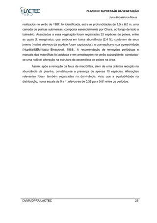 PLANO DE SUPRESSÃO DA VEGETAÇÃO
Usina Hidrelétrica Mauá
DVMA/DPRA/LACTEC 25
realizados no verão de 1987, foi identificada, entre as profundidades de 1,5 a 6,0 m, uma
camada de plantas submersas, composta essencialmente por Chara, ao longo de todo o
balneário. Associadas a essa vegetação foram registradas 25 espécies de peixes, entre
as quais S. marginatus, que embora em baixa abundância (2,4 %), cuidavam de seus
jovens (muitos alevinos da espécie foram capturados), o que explicava sua agressividade
(Nupélia/UEM-Itaipu Binacional, 1988). A recomendação de remoções periódicas e
manuais das macrófitas foi adotada e em amostragem no verão subseqüente, constatou-
se uma notável alteração na estrutura da assembléia de peixes na área.
Assim, após a remoção da faixa de macrófitas, além de uma drástica redução na
abundância da piranha, constatou-se a presença de apenas 10 espécies. Alterações
relevantes foram também registradas na dominância, visto que a equitabilidade na
distribuição, numa escala de 0 a 1, elevou-se de 0,38 para 0,81 entre os períodos.
 