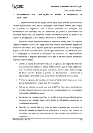 PLANO DE SUPRESSÃO DA VEGETAÇÃO
Usina Hidrelétrica Mauá
DVMA/DPRA/LACTEC 26
3 DELINEAMENTO DA COMPOSIÇÃO DO PLANO DE SUPRESSÃO DA
VEGETAÇÃO
O desenvolvimento de um projeto técnico deve seguir critérios específicos que
validem e justifiquem a forma de sua composição e estruturação. Portanto, este “Projeto
de Supressão da Vegetação”, com a função orientativa das operações, está
fundamentado em premissas para um alinhamento de conduta e delineamento das
atividades necessárias, que garantam o pleno desempenho quando da execução da
supressão da vegetação na área da bacia de inundação da UHE MAUÁ.
Através da análise de condicionantes que identificam, dentre outros, os seguintes
aspectos: impactos positivos para a população local devido o aproveitamento do potencial
madeireiro presente na área; impactos positivos do desmatamento para a orientação da
fuga da fauna da área do reservatório, aspectos gerais referentes à qualidade das águas
e a composição da ictiofauna e cronograma de construção do empreendimento,
estabeleceram-se as seguintes premissas básicas para o dimensionamento do Plano de
Supressão da Vegetação:
• Orientar o projeto de desmatamento para a supressão de fragmentos florestais
mais significativos localizados abaixo do NA normal e que deverão proporcionar
maior rendimento lenhoso, os quais, se mantidos, servirão como atrativos/refúgio
da fauna terrestre durante o período de desmatamento e enchimento e
potencializarão problemas com a fauna durante o enchimento do reservatório.
• Priorizar a supressão da vegetação em locais onde já existem acessos, de modo
a evitar desmatamentos fora da área do reservatório,
• Retirada do material comercial para fora da APP do futuro lago, atendendo aos
princípios do aproveitamento econômico dos recursos naturais e as premissas de
melhoria da qualidade das águas;
• Manutenção da vegetação das ilhas em função de sua baixa contribuição para a
biomassa a ser alagada, assim como devido às dificuldades operacionais da
retirada desta vegetação.
• Redução do material lábil em todas as áreas propostas para supressão da
vegetação, através de operações de enleiramento e queima, com repasse, se
necessário, nos períodos mais próximos da data prevista para enchimento do
reservatório;
 