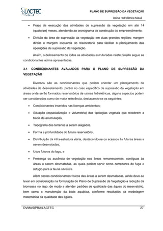 PLANO DE SUPRESSÃO DA VEGETAÇÃO
Usina Hidrelétrica Mauá
DVMA/DPRA/LACTEC 27
• Prazo de execução das atividades de supressão da vegetação em até 14
(quatorze) meses, atendendo ao cronograma de construção do empreendimento,
• Divisão da área de supressão da vegetação em duas grandes regiões: margem
direita e margem esquerda do reservatório para facilitar o planejamento das
operações de supressão da vegetação.
Assim, o delineamento de todas as atividades estruturadas neste projeto segue as
condicionantes acima apresentadas.
3.1 CONDICIONANTES AVALIADOS PARA O PLANO DE SUPRESSÃO DA
VEGETAÇÃO
Diversos são as condicionantes que podem orientar um planejamento de
atividades de desmatamento, porém no caso específico de supressão da vegetação em
áreas onde serão formados reservatórios de usinas hidrelétricas, alguns aspectos podem
ser considerados como de maior relevância, destacando-se os seguintes:
• Condicionantes inseridos nas licenças ambientais;
• Situação (espacialização e volumetria) das tipologias vegetais que recobrem a
bacia de acumulação,
• Topografia dos terrenos a serem alagados,
• Forma e profundidade do futuro reservatório,
• Distribuição da infra-estrutura viária, destacando-se os acessos às futuras áreas a
serem desmatadas;
• Usos futuros do lago, e
• Presença ou ausência de vegetação nas áreas remanescentes, contíguas às
áreas a serem desmatadas, as quais podem servir como corredores de fuga e
refúgio para a fauna silvestre.
Além destes condicionantes físicos das áreas a serem desmatadas, ainda deve-se
levar em consideração na formulação do Plano de Supressão da Vegetação a redução da
biomassa no lago, de modo a atender padrões de qualidade das águas do reservatório,
bem como a manutenção da biota aquática, conforme resultados da modelagem
matemática da qualidade das águas.
 