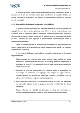 PLANO DE SUPRESSÃO DA VEGETAÇÃO
Usina Hidrelétrica Mauá
DVMA/DPRA/LACTEC 28
A conjugação destes fatores definiu áreas indicadas para a supressão vegetal e
aquelas que devem ser mantidas, sejam para atendimento às questões bióticas ou
mesmo com relação a segurança das equipes de desmatamento (áreas com altíssimo
grau de inclinação)
3.1.1 Área da faixa de depleção (entre cotas 635m e 626 m)
O dimensionamento das formações florestais (florestas e capoeiras) na faixa de
depleção foi um dos critérios aplicados para definir as áreas recomendadas para
supressão total da vegetação (ARST). Sobre este dimensionamento foram realizados
alguns cruzamentos com relação à extensão do deplecionamento, classes de declividade
na faixa, extensão da área vegetada e, principalmente, recomendações sobre a
manutenção da ictiofauna.
Deste cruzamento resultou a recomendação de redução do desmatamento nos
setores mais próximos do remanso do reservatório, (basicamente o setor 2 - ver mapa de
desmatamento em anexo).
A não recomendação para supressão da vegetação nestas áreas se deveu aos
seguintes fatores:
• Pouca elevação dos níveis de água nestes setores, o que resultaria em faixas
estreitas de desmatamento na atual APP do rio Tibagi, podendo comprometer a
vegetação na futura APP do reservatório da UHE Mauá, devido a necessidade de
abertura de acessos;
• Indicação de diversos especialistas em ictiofauna sobre a necessidade de
manutenção de ambientes com vegetação nas margens de lagos artificiais,
preferencialmente em seus trechos superiores, de modo a possibilitar locais de
abrigo e alimentação para algumas espécies de peixes;
• Baixo rendimento operacional e, conseqüente aumento de custos das operações
de supressão vegetal, devido ao pequeno tamanho e distribuição das áreas
vegetadas;
• Pouca influência na redução da biomassa na área do reservatório e,
conseqüentemente dos efeitos benéficos sobre a futura qualidade das águas.
 